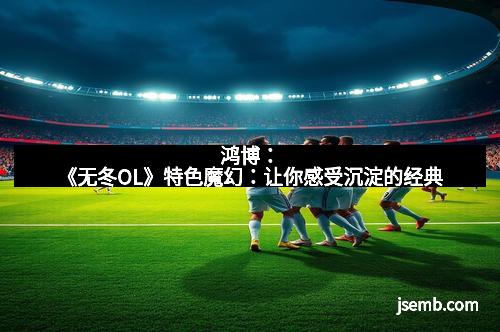 鸿博：《无冬OL》特色魔幻：让你感受沉淀的经典